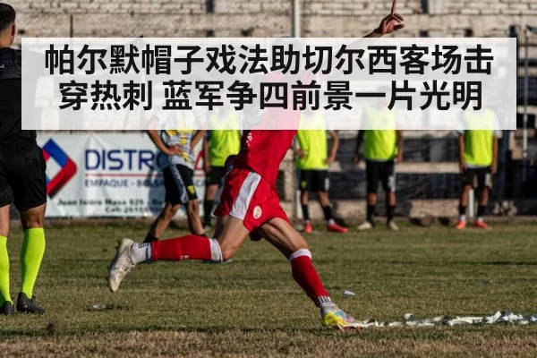 帕尔默帽子戏法助切尔西客场击穿热刺 蓝军争四前景一片光明