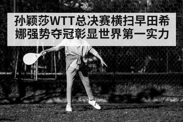 孙颖莎WTT总决赛横扫早田希娜强势夺冠彰显世界第一实力