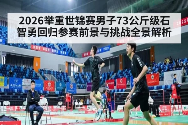 2026举重世锦赛男子73公斤级石智勇回归参赛前景与挑战全景解析